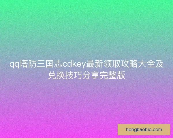 qq塔防三国志cdkey最新领取攻略大全及兑换技巧分享完整版